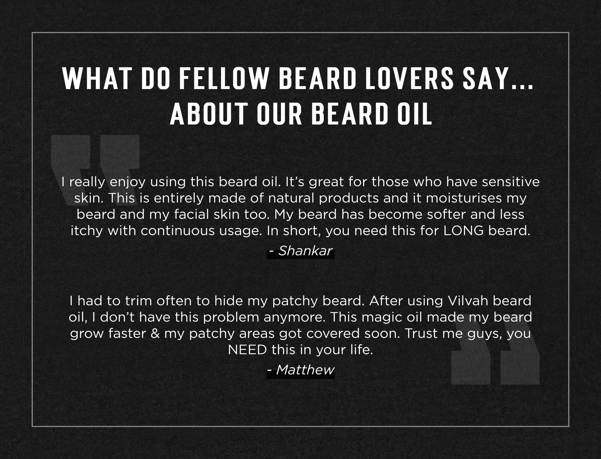 WHAT DO FELLOW BEARD LOVERS SAY... ABOUT OUR BEARD OIL really enjoy using this beard oil. Its great for those who have sensitive dla al Sims all as Nan ats osiey mm at-140l c cefoUeincm-alom ium ante cide disistom aang beard and my facial skin too. My beard has become softer and less Kel aNVAnAVALd alex ale alULelU im Ulsr-leloal alssjaveaummol0al-1e mua ice al M@i Gm ol-'-1cem - Shankar Mat-lemKomualaameiasamcom alle lm aalal oy-1Kel anval oX1-1 ce y- Vans aUIcI ale MAYA AY all elsx- ae, ro Mal ele alae at-hY-mndalicm ge elaalt-lanysanrela-mmmalicmant-le ome maat-lel-m nana el-t-ce grow faster my patchy areas got covered soon. Trust me guys, you NEED this in your life. - Matthew 